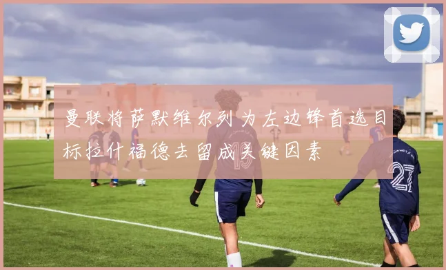 曼联将萨默维尔列为左边锋首选目标拉什福德去留成关键因素