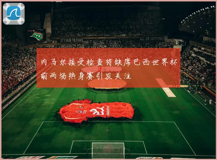 内马尔接受检查将缺席巴西世界杯前两场热身赛引发关注