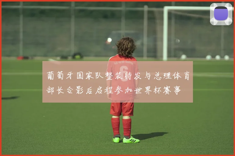 葡萄牙国家队整装待发与总理体育部长合影后启程参加世界杯赛事