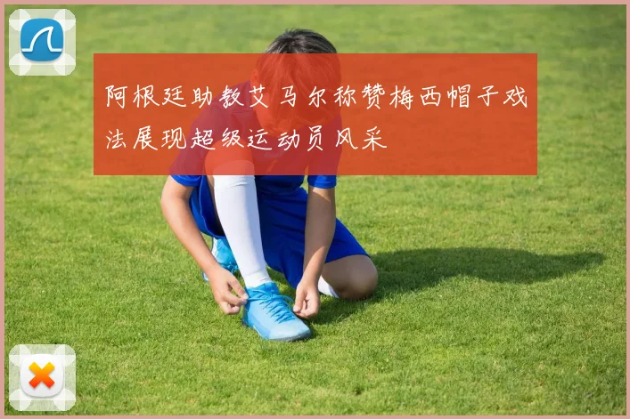 阿根廷助教艾马尔称赞梅西帽子戏法展现超级运动员风采