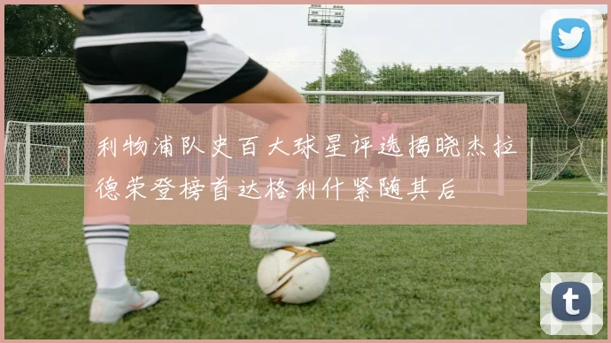 利物浦队史百大球星评选揭晓杰拉德荣登榜首达格利什紧随其后