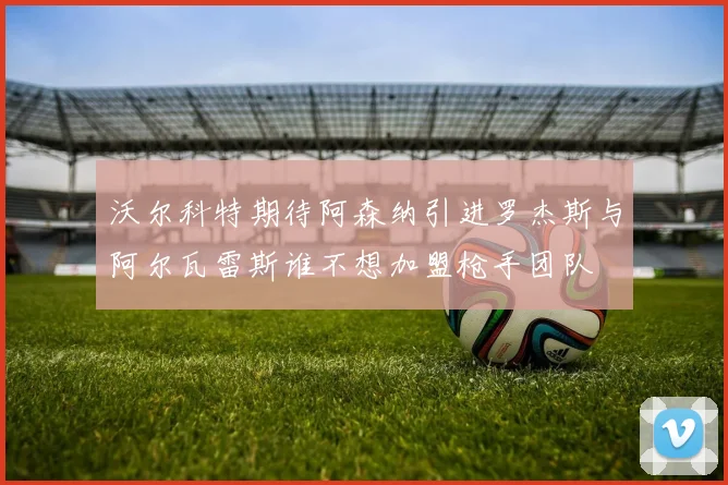 沃尔科特期待阿森纳引进罗杰斯与阿尔瓦雷斯谁不想加盟枪手团队