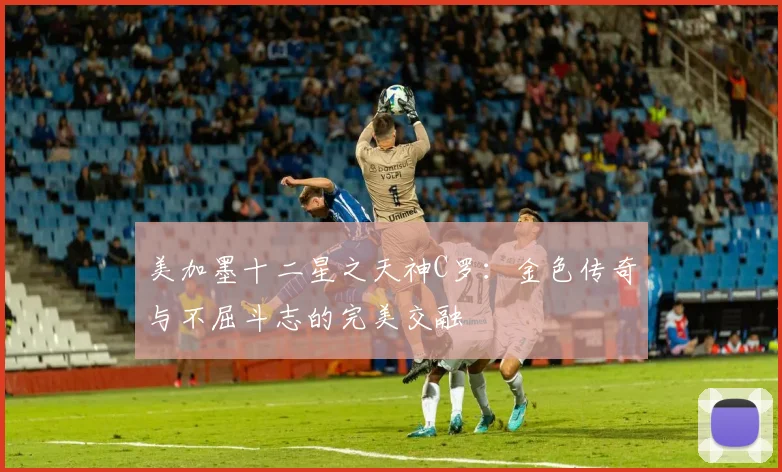 美加墨十二星之天神C罗：金色传奇与不屈斗志的完美交融