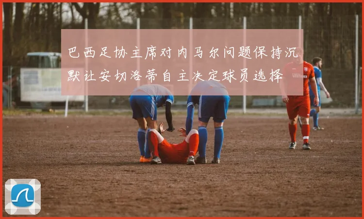 巴西足协主席对内马尔问题保持沉默让安切洛蒂自主决定球员选择
