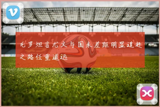 毛罗坦言尤文与国米差距明显追赶之路任重道远